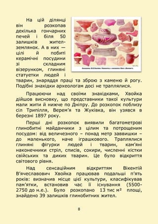 8
На цій ділянці
він розкопав
декілька гончарних
печей і біля 50
залишків жител-
землянок. А в них —
цілі й побиті
керамічні посудини
зі складним
візерунком, глиняні
статуетки людей і
тварин, знаряддя праці та зброю з каменю й рогу.
Подібні знахідки археологам досі не траплялися.
Працюючи над своїми знахідками, Хвойка
дійшов висновку, що представники такої культури
мали жити й нижче по Дніпру. До розкопок поблизу
сіл Трипілля, Верем’я та Жуківка, він узявся в
березні 1897 року.
Перші дні розкопок виявили багатометрові
глинобитні майданчики з цілим та потрощеним
посудом: від величезного – понад метр заввишки –
до маленького, наче іграшкового. Траплялися
глиняні фігурки людей і тварин, кам’яні
наконечники стріл, списів, сокири, численні кістки
свійських та диких тварин. Це було відкриття
світового рівня.
Над сенсаційним відкриттям Вікентій
В’ячеславович Хвойка працював подальші п’ять
років: визначив місце цієї культури, класифікував
пам’ятки, встановив час її існування (5500-
2750 до н.е.). Було розкопано 13 тис м² площі,
знайдено 39 залишків глинобитних жител.
 