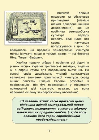 9
«З незапам’ятних часів протягом цілих
віків жив осілий землеробський народ
арійського походження, у якому я вбачаю
тільки наших предків-слов’ян, і, крім того,
вважаю його терен європейською
прабатьківщиною»
Вікентій Хвойка
висловив та обстоював
припущення (пізніше
цілком доведене іншими
дослідниками), що це
особлива землеробська
культура періоду
неоліту. Тоді мало хто
серед науковців
погоджувався з цим, бо
вважалося, що прадавні землеробські культури
могли існувати лише в теплих краях — на берегах
Нілу, Тигру і Євфрату.
Хвойка першим зібрав і порівняв усі відомі в
різних місцях України трипільські знахідки, виділив
їх в окремі групи для подальшого вивчення. На
основі своїх досліджень учений констатував
величезне значення трипільської культури серед
інших пам’яток Східної Європи, розробив її
періодизацію. Він був переконаний у місцевому
походженні цієї культури, вважав, що вона
належала осілому землеробському населенню.
 