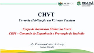 CEPI – Comando de Engenharia e Prevenção de Incêndio
CHVT
Corpo de Bombeiros Militar do Ceará
Curso de Habilitação em Vistorias Técnicas
Me. Francisco Carlos de Araújo
Capitão QOABM
 
