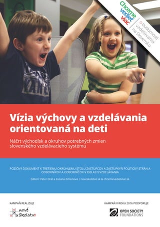 Vízia výchovy a vzdelávania
orientovaná na deti
Náčrt východísk a okruhov potrebných zmien
slovenského vzdelávacieho systému
POZIČNÝ DOKUMENT K TRETIEMU OKRÚHLEMU STOLU ZÁSTUPCOV A ZÁSTUPKÝŇ POLITICKÝ STRÁN A
ODBORNÍKOV A ODBORNÍČOK V OBLASTI VZDELÁVANIA
Editori: Peter Dráľ a Zuzana Zimenová | noveskolstvo.sk & chcemevedietviac.sk
KAMPAŇ REALIZUJE KAMPAŇ V ROKU 2016 PODPORUJE
 