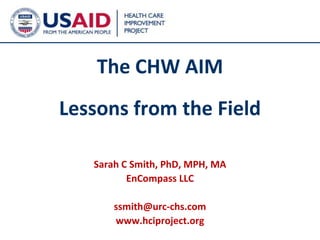 The CHW AIM
Lessons from the Field

   Sarah C Smith, PhD, MPH, MA
          EnCompass LLC

       ssmith@urc-chs.com
       www.hciproject.org
                                 1
 