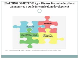 LEARNING OBJECTIVE #3 – Discuss Bloom’s educational
taxonomy as a guide for curriculum development
© 2015 Houston Community College. May not be reproduced or distributed without written permission from Houston Community College
 