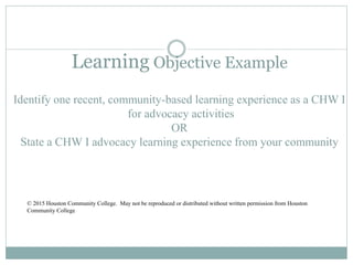Learning Objective Example
Identify one recent, community-based learning experience as a CHW I
for advocacy activities
OR
State a CHW I advocacy learning experience from your community
© 2015 Houston Community College. May not be reproduced or distributed without written permission from Houston
Community College
 