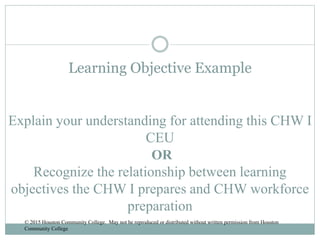 Learning Objective Example
Explain your understanding for attending this CHW I
CEU
OR
Recognize the relationship between learning
objectives the CHW I prepares and CHW workforce
preparation
© 2015 Houston Community College. May not be reproduced or distributed without written permission from Houston
Community College
 