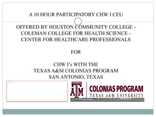 A 10 HOUR PARTICIPATORY CHW I CEU
OFFERED BY HOUSTON COMMUNITY COLLEGE -
COLEMAN COLLEGE FOR HEALTH SCIENCE -
CENTER FOR HEALTHCARE PROFESSIONALS
FOR
CHW I’s WITH THE
TEXAS A&M COLONIAS PROGRAM
SAN ANTONIO, TEXAS
 