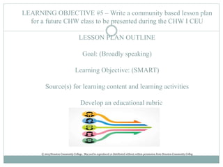 LEARNING OBJECTIVE #5 – Write a community based lesson plan
for a future CHW class to be presented during the CHW I CEU
LESSON PLAN OUTLINE
Goal: (Broadly speaking)
Learning Objective: (SMART)
Source(s) for learning content and learning activities
Develop an educational rubric
© 2015 Houston Community College. May not be reproduced or distributed without written permission from Houston Community Colleg
 