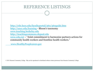 REFERENCE LISTINGS
www.HealthyPeople2020.gov
© 2015 Houston Community College. May not be reproduced or distributed without written permission from Houston Community College
http://ctle.hccs.edu/facultyportal/360/360guide.htm
http://uncc.edu/learning - Bloom’s taxonomy
www.teaching.berkeley.edu
http://teachingcommons.depaul.edu
www.who.int – “Joint commitment to harmonize partners actions for
community health workers and frontline health workers.”
 