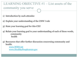 LEARNING OBJECTIVE #1 – List assets of the
community you serve
1) Introduction by each attendee
2) Explain your understanding of the CHW I role
3) State your learning goal for this CEU
4) Relate your learning goal to your understanding of each of these words,
community
health
5) Resources that offer further discussion concerning community and
health.
www.WHO.int
www.HealthyPeople2020.gov
 