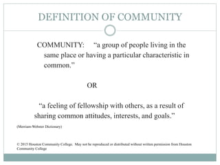DEFINITION OF COMMUNITY
COMMUNITY: “a group of people living in the
same place or having a particular characteristic in
common.”
OR
“a feeling of fellowship with others, as a result of
sharing common attitudes, interests, and goals.”
(Merriam-Webster Dictionary)
© 2015 Houston Community College. May not be reproduced or distributed without written permission from Houston
Community College
 