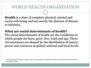 WORLD HEALTH ORGANIZATION
Health is a state of complete physical, mental and
social well-being and not merely the absence of disease
or infirmity.
What are social determinants of health?
The social determinants of health are the conditions in
which people are born, grow, live, work and age. These
circumstances are shaped by the distribution of money,
power and resources at global, national and local levels.
© 2015 Houston Community College. May not be reproduced or distributed without written permission from Houston
Community College
 