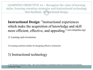 LEARNING OBJECTIVE #2 – Recognize the value of learning
styles, learning retention strategies and instructional technology
that facilitate instructional design
Instructional Design: "instructional experiences
which make the acquisition of knowledge and skill
more efficient, effective, and appealing.“ (en.wikipedia.org)
1) Learning style inventories
2) Learning retention models for designing effective instruction
3) Instructional technology
© 2015 Houston Community College. May not be reproduced or distributed without written permission from Houston
Community College
 