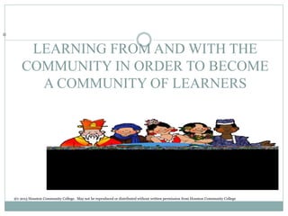LEARNING FROM AND WITH THE
COMMUNITY IN ORDER TO BECOME
A COMMUNITY OF LEARNERS
©
@c 2015 Houston Community College. May not be reproduced or distributed without written permission from Houston Community College
 