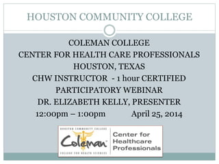 HOUSTON COMMUNITY COLLEGE
COLEMAN COLLEGE
CENTER FOR HEALTH CARE PROFESSIONALS
HOUSTON, TEXAS
CHW INSTRUCTOR - 1 hour CERTIFIED
PARTICIPATORY WEBINAR
DR. ELIZABETH KELLY, PRESENTER
12:00pm – 1:00pm April 25, 2014
 
