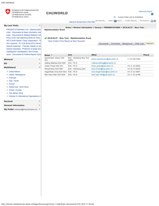 EDA CH@World
http://intranet.chatworld.eda.admin.ch/Pages/Record.aspx?recid=112687&tab=Documents[19.05.2010 11:38:36]
Advanced Search
All Current Folder and its Subfolders
CH@WORLD
Welcome Richard Boris EDA RBO
My Records Latest Documents Create Reports My Account 
My Last Visits
Bilateral
EU
Multilateral
Sectoral
General Information
My Folder (chatworld@moss.eda.admin.ch)
PRESENTATIONS/New York - Diplofoundatio
India/.. /Documents for Basic Information India
India/.. /Documents for Bilateral Relations Indi
Policy of the host state/Documents for Policy o
NATO North Atlantic Treaty Organization/.. /D
UN in general/.. /61 CLM Spring 2010 (Genev
General Assembly/.. /Thematic Debate on ene
General Assembly/.. /Protection of global clima
Iraq/Migration Iraq/Migration nach Europa
Syria/.. /Documents for Political Reports Syria
United Nations
Global / Multiregional
Americas
Asia / Pacific
Europe
Middle East / North Africa
Russia / Eurasia
Sub-Sahara Africa
Sitemap IO (International Organisations in
Home > General Information > Various > PRESENTATIONS > 2010.04.27 - New York -
Diplofoundation Event
2010.04.27 - New York - Diplofoundation Event  
Save Content of this Record as Word Document
Name  Unit  EMail  Phone   
Aeschlimann Johann EDA
ASJ
EDA - Vertretung New York
(UNO)
johann.aeschlimann@eda.admin.ch +1 212 28 61540
Dettling Matthias EDA DEM EDA - PA III matthias.dettling@eda.admin.ch -
Gubler Florian EDA GFL EDA - PA III florian.gubler@eda.admin.ch +41 31 32 25830
Richard Boris EDA RBO EDA - Vertretung Genf boris.richard@eda.admin.ch +41 22 74 92449
Siegenthaler Anne EDA SGA EDA - PA III Anne.Siegenthaler@eda.admin.ch +41 31 32 39457
Willi Hans-Peter EDA WHP EDA - PA III hans-peter.willi@eda.admin.ch +41 31 32 42788
Documents Comments Background CH@ Links Partners
« Back
Add partner
 