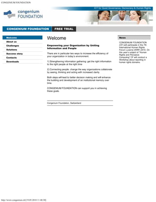 CONGENIUM FOUNDATION
http://www.congenium.ch/[19.05.2010 11:40:30]
Welcome
About us
Challenges
Solutions
Success story
Contacts
Downloads
News
CONGENIUM FOUNDATION
(CF) will participate in the 7th
International Human Rights
Forum Lucerne (IHRF) 2010. On
this year’s subject of “Human
Rights and Pervasive
Computing” CF will conduct a
Workshop about reporting in
human rights domains.
CONGENIUM FOUNDATION FREE TRIAL
ICT for Good Governance, Democracy & Human Rights
Welcome
Empowering your Organization by Uniting
Information and People
There are in particular two ways to increase the efficiency of
your organization in today’s environment:
1) Strengthening information gathering: get the right information
to the right people at the right time
2) Connecting people: change the way organizations collaborate
by seeing, thinking and acting with increased clarity
Both steps will lead to better decision making and will enhance
the building and development of an institutional memory over
time.
CONGENIUM FOUNDATION can support you in achieving
these goals.
Congenium Foundation, Switzerland
 
