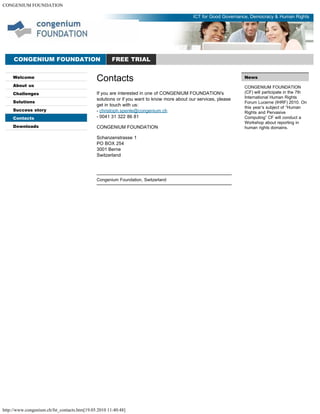 CONGENIUM FOUNDATION
http://www.congenium.ch/fst_contacts.htm[19.05.2010 11:40:48]
Welcome
About us
Challenges
Solutions
Success story
Contacts
Downloads
News
CONGENIUM FOUNDATION
(CF) will participate in the 7th
International Human Rights
Forum Lucerne (IHRF) 2010. On
this year’s subject of “Human
Rights and Pervasive
Computing” CF will conduct a
Workshop about reporting in
human rights domains.
CONGENIUM FOUNDATION FREE TRIAL
ICT for Good Governance, Democracy & Human Rights
Contacts
If you are interested in one of CONGENIUM FOUNDATION's
solutions or if you want to know more about our services, please
get in touch with us:
- christoph.spenle@congenium.ch
- 0041 31 322 86 81
CONGENIUM FOUNDATION
Schanzenstrasse 1
PO BOX 254
3001 Berne
Switzerland
Congenium Foundation, Switzerland
 