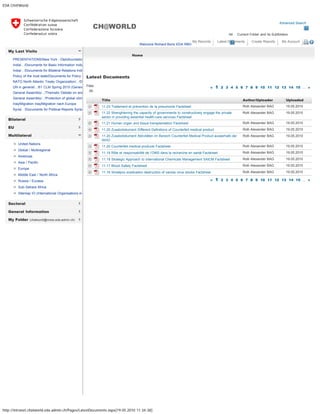EDA CH@World
http://intranet.chatworld.eda.admin.ch/Pages/LatestDocuments.aspx[19.05.2010 11:34:38]
Advanced Search
All Current Folder and its Subfolders
CH@WORLD
Welcome Richard Boris EDA RBO
My Records Latest Documents Create Reports My Account 
My Last Visits
Bilateral
EU
Multilateral
Sectoral
General Information
My Folder (chatworld@moss.eda.admin.ch)
PRESENTATIONS/New York - Diplofoundatio
India/.. /Documents for Basic Information India
India/.. /Documents for Bilateral Relations Indi
Policy of the host state/Documents for Policy o
NATO North Atlantic Treaty Organization/.. /D
UN in general/.. /61 CLM Spring 2010 (Genev
General Assembly/.. /Thematic Debate on ene
General Assembly/.. /Protection of global clima
Iraq/Migration Iraq/Migration nach Europa
Syria/.. /Documents for Political Reports Syria
United Nations
Global / Multiregional
Americas
Asia / Pacific
Europe
Middle East / North Africa
Russia / Eurasia
Sub-Sahara Africa
Sitemap IO (International Organisations in
Filter « 1 2 3 4 5 6 7 8 9 10 11 12 13 14 15 ... »
« 1 2 3 4 5 6 7 8 9 10 11 12 13 14 15 ... »
Home
Latest Documents
    Title  Author/Uploader  Uploaded   
  11.23 Traitement et prévention de la pneumonie Factsheet Rolli Alexander BAG  19.05.2010
 
11.22 Strenghtening the capacity of governments to constructively engage the private
sector in providing essential health-care services Factsheet
Rolli Alexander BAG  19.05.2010
  11.21 Human organ and tissue transplantation Factsheet Rolli Alexander BAG  19.05.2010
  11.20 Zusatzdokument Different Definitions of Counterfeit medical product Rolli Alexander BAG  19.05.2010
 
11.20 Zusatzdokument Aktivitäten im Bereich Counterfeit Medical Product ausserhalb der
WHO
Rolli Alexander BAG  19.05.2010
  11.20 Counterfeit medical products Factsheet Rolli Alexander BAG  19.05.2010
  11.19 Rôle et responsabilité de l’OMS dans la recherche en santé Factsheet Rolli Alexander BAG  19.05.2010
  11.18 Strategic Approach to International Chemicals Management SAICM Factsheet Rolli Alexander BAG  19.05.2010
  11.17 Blood Safety Factsheet Rolli Alexander BAG  19.05.2010
  11.16 Smallpox eradication destruction of variola virus stocks Factsheet Rolli Alexander BAG  19.05.2010
All
« Back
All
 