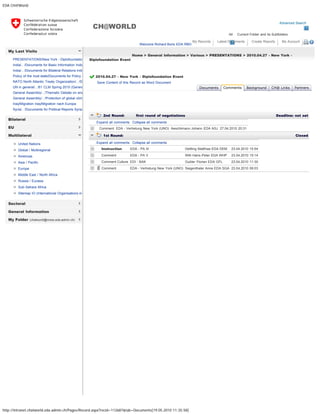 EDA CH@World
http://intranet.chatworld.eda.admin.ch/Pages/Record.aspx?recid=112687&tab=Documents[19.05.2010 11:35:58]
Advanced Search
All Current Folder and its Subfolders
CH@WORLD
Welcome Richard Boris EDA RBO
My Records Latest Documents Create Reports My Account 
My Last Visits
Bilateral
EU
Multilateral
Sectoral
General Information
My Folder (chatworld@moss.eda.admin.ch)
PRESENTATIONS/New York - Diplofoundatio
India/.. /Documents for Basic Information India
India/.. /Documents for Bilateral Relations Indi
Policy of the host state/Documents for Policy o
NATO North Atlantic Treaty Organization/.. /D
UN in general/.. /61 CLM Spring 2010 (Genev
General Assembly/.. /Thematic Debate on ene
General Assembly/.. /Protection of global clima
Iraq/Migration Iraq/Migration nach Europa
Syria/.. /Documents for Political Reports Syria
United Nations
Global / Multiregional
Americas
Asia / Pacific
Europe
Middle East / North Africa
Russia / Eurasia
Sub-Sahara Africa
Sitemap IO (International Organisations in
Home > General Information > Various > PRESENTATIONS > 2010.04.27 - New York -
Diplofoundation Event
2010.04.27 - New York - Diplofoundation Event  
Save Content of this Record as Word Document
   
2nd Round: first round of negotiations  Deadline: not set
  Expand all comments   Collapse all comments
  Comment EDA - Vertretung New York (UNO) Aeschlimann Johann EDA ASJ 27.04.2010 20:31
1st Round:   Closed
  Expand all comments   Collapse all comments
  Instruction EDA - PA III Dettling Matthias EDA DEM 23.04.2010 15:54
  Comment EDA - PA V Willi Hans-Peter EDA WHP 23.04.2010 15:14
  Comment Culture EDI - BAK Gubler Florian EDA GFL 23.04.2010 11:30
  Comment EDA - Vertretung New York (UNO) Siegenthaler Anne EDA SGA 23.04.2010 09:03
Documents Comments Background CH@ Links Partners
« Back
Add Comment Add Round
 