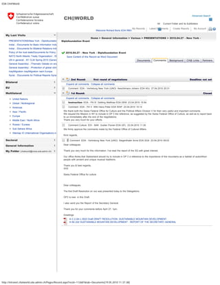 EDA CH@World
http://intranet.chatworld.eda.admin.ch/Pages/Record.aspx?recid=112687&tab=Documents[19.05.2010 11:37:38]
Advanced Search
All Current Folder and its Subfolders
CH@WORLD
Welcome Richard Boris EDA RBO
My Records Latest Documents Create Reports My Account 
My Last Visits
Bilateral
EU
Multilateral
Sectoral
General Information
My Folder (chatworld@moss.eda.admin.ch)
PRESENTATIONS/New York - Diplofoundatio
India/.. /Documents for Basic Information India
India/.. /Documents for Bilateral Relations Indi
Policy of the host state/Documents for Policy o
NATO North Atlantic Treaty Organization/.. /D
UN in general/.. /61 CLM Spring 2010 (Genev
General Assembly/.. /Thematic Debate on ene
General Assembly/.. /Protection of global clima
Iraq/Migration Iraq/Migration nach Europa
Syria/.. /Documents for Political Reports Syria
United Nations
Global / Multiregional
Americas
Asia / Pacific
Europe
Middle East / North Africa
Russia / Eurasia
Sub-Sahara Africa
Sitemap IO (International Organisations in
Home > General Information > Various > PRESENTATIONS > 2010.04.27 - New York -
Diplofoundation Event
2010.04.27 - New York - Diplofoundation Event  
Save Content of this Record as Word Document
   
2nd Round: first round of negotiations  Deadline: not set
  Expand all comments   Collapse all comments
  Comment EDA - Vertretung New York (UNO) Aeschlimann Johann EDA ASJ 27.04.2010 20:31
1st Round:   Closed
  Expand all comments   Collapse all comments
  Instruction EDA - PA III Dettling Matthias EDA DEM 23.04.2010 15:54
  Comment EDA - PA V Willi Hans-Peter EDA WHP 23.04.2010 15:14
 
We thank both the Swiss Federal Office for Culture and the Political Affairs Division V for their very useful and important comments.
We request the Mission in NY to include in OP 3 the reference, as suggested by the Swiss Federal Office of Culture, as well as to report back
to us immediately after the end of the negotiations.
Thank you very much for your efforts.
  Comment Culture EDI - BAK Gubler Florian EDA GFL 23.04.2010 11:30
 
We firmly approve the comments made by the Federal Office of Cultural Affairs.
Kind regards,
  Comment EDA - Vertretung New York (UNO) Siegenthaler Anne EDA SGA 23.04.2010 09:03
 
Dear colleagues
Thank you very much for this information. I've read the report of the SG with great interest.
Our office thinks that Switzerland should try to include in OP 3 a reference to the importance of the mountains as a habitat of autochthon
people with ancient and unique musical traditions.
Thank you & best regards,
XXX
Swiss Federal Office for culture
 
Dear colleagues,
The first Draft Resolution on xxx was presented today to the Delegations.
OP3 is new  in this Draft. 
I also send you the Report of the Secretary General.
Thank you for your comments before April 27, 1pm.
Greetings
  A-C.2-64-L.0023 Draft DRAFT RESOLUTION- SUSTAINABLE MOUNTAIN DEVELOPMENT
  A-64-222 SUSTAINABLE MOUNTAIN DEVELOPMENT - REPORT OF THE SECRETARY-GENERAL
Documents Comments Background CH@ Links Partners
« Back
Add Comment Add Round
 
