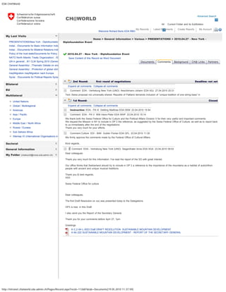 EDA CH@World
http://intranet.chatworld.eda.admin.ch/Pages/Record.aspx?recid=112687&tab=Documents[19.05.2010 11:37:59]
Advanced Search
All Current Folder and its Subfolders
CH@WORLD
Welcome Richard Boris EDA RBO
My Records Latest Documents Create Reports My Account 
My Last Visits
Bilateral
EU
Multilateral
Sectoral
General Information
My Folder (chatworld@moss.eda.admin.ch)
PRESENTATIONS/New York - Diplofoundatio
India/.. /Documents for Basic Information India
India/.. /Documents for Bilateral Relations Indi
Policy of the host state/Documents for Policy o
NATO North Atlantic Treaty Organization/.. /D
UN in general/.. /61 CLM Spring 2010 (Genev
General Assembly/.. /Thematic Debate on ene
General Assembly/.. /Protection of global clima
Iraq/Migration Iraq/Migration nach Europa
Syria/.. /Documents for Political Reports Syria
United Nations
Global / Multiregional
Americas
Asia / Pacific
Europe
Middle East / North Africa
Russia / Eurasia
Sub-Sahara Africa
Sitemap IO (International Organisations in
Home > General Information > Various > PRESENTATIONS > 2010.04.27 - New York -
Diplofoundation Event
2010.04.27 - New York - Diplofoundation Event  
Save Content of this Record as Word Document
   
2nd Round: first round of negotiations  Deadline: not set
  Expand all comments   Collapse all comments
  Comment EDA - Vertretung New York (UNO) Aeschlimann Johann EDA ASJ 27.04.2010 20:31
  Text: Swiss proposal not universally shared. Republic of Flatland demands inclusion of “unique tradition of one-string-bass” in
1st Round:   Closed
  Expand all comments   Collapse all comments
  Instruction EDA - PA III Dettling Matthias EDA DEM 23.04.2010 15:54
  Comment EDA - PA V Willi Hans-Peter EDA WHP 23.04.2010 15:14
 
We thank both the Swiss Federal Office for Culture and the Political Affairs Division V for their very useful and important comments.
We request the Mission in NY to include in OP 3 the reference, as suggested by the Swiss Federal Office of Culture, as well as to report back
to us immediately after the end of the negotiations.
Thank you very much for your efforts.
  Comment Culture EDI - BAK Gubler Florian EDA GFL 23.04.2010 11:30
 
We firmly approve the comments made by the Federal Office of Cultural Affairs.
Kind regards,
  Comment EDA - Vertretung New York (UNO) Siegenthaler Anne EDA SGA 23.04.2010 09:03
 
Dear colleagues
Thank you very much for this information. I've read the report of the SG with great interest.
Our office thinks that Switzerland should try to include in OP 3 a reference to the importance of the mountains as a habitat of autochthon
people with ancient and unique musical traditions.
Thank you & best regards,
XXX
Swiss Federal Office for culture
 
Dear colleagues,
The first Draft Resolution on xxx was presented today to the Delegations.
OP3 is new  in this Draft. 
I also send you the Report of the Secretary General.
Thank you for your comments before April 27, 1pm.
Greetings
  A-C.2-64-L.0023 Draft DRAFT RESOLUTION- SUSTAINABLE MOUNTAIN DEVELOPMENT
  A-64-222 SUSTAINABLE MOUNTAIN DEVELOPMENT - REPORT OF THE SECRETARY-GENERAL
Documents Comments Background CH@ Links Partners
« Back
Add Comment Add Round
 