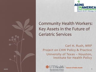 Carl H. Rush, MRP
Project on CHW Policy & Practice
University of Texas – Houston,
Institute for Health Policy
Community Health Workers:
Key Assets in the Future of
Geriatric Services
3/24/15 1
 