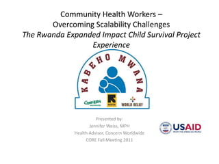 Community Health Workers – Overcoming Scalability ChallengesThe Rwanda Expanded Impact Child Survival Project Experience Presented by: Jennifer Weiss, MPH Health Advisor, Concern Worldwide CORE Fall Meeting 2011 