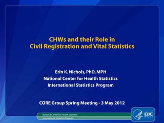 CHWs and their Role in
Civil Registration and Vital Statistics


          Erin K. Nichols, PhD, MPH
     National Center for Health Statistics
      International Statistics Program


   CORE Group Spring Meeting - 3 May 2012

    National Center for Health Statistics
    International Statistics Program
 