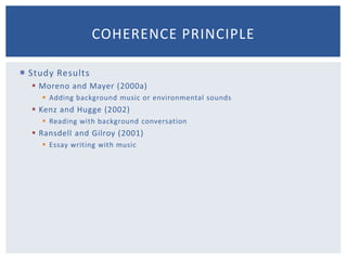 Avoid Extraneous AudioMay overload working memoryMay be some situations where it could be beneficialArousal theory: emotion affects cognitionArousal theory: students will learn more when presentations contain interesting sounds and musicCoherence Principle #1