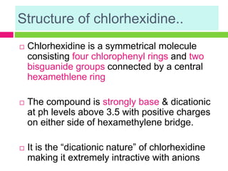 Structure of chlorhexidine..
 Chlorhexidine is a symmetrical molecule
consisting four chlorophenyl rings and two
bisguanide groups connected by a central
hexamethlene ring
 The compound is strongly base & dicationic
at ph levels above 3.5 with positive charges
on either side of hexamethylene bridge.
 It is the “dicationic nature” of chlorhexidine
making it extremely intractive with anions
 