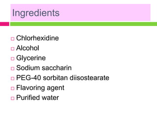 Ingredients
 Chlorhexidine
 Alcohol
 Glycerine
 Sodium saccharin
 PEG-40 sorbitan diisostearate
 Flavoring agent
 Purified water
 