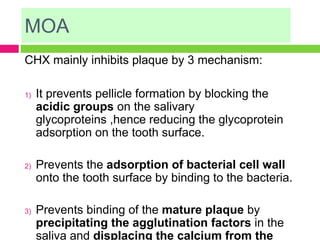 MOA
CHX mainly inhibits plaque by 3 mechanism:
1) It prevents pellicle formation by blocking the
acidic groups on the salivary
glycoproteins ,hence reducing the glycoprotein
adsorption on the tooth surface.
2) Prevents the adsorption of bacterial cell wall
onto the tooth surface by binding to the bacteria.
3) Prevents binding of the mature plaque by
precipitating the agglutination factors in the
saliva and displacing the calcium from the
 