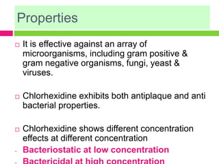 Properties
 It is effective against an array of
microorganisms, including gram positive &
gram negative organisms, fungi, yeast &
viruses.
 Chlorhexidine exhibits both antiplaque and anti
bacterial properties.
 Chlorhexidine shows different concentration
effects at different concentration
- Bacteriostatic at low concentration
 