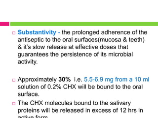  Substantivity - the prolonged adherence of the
antiseptic to the oral surfaces(mucosa & teeth)
& it’s slow release at effective doses that
guarantees the persistence of its microbial
activity.
 Approximately 30% i.e. 5.5-6.9 mg from a 10 ml
solution of 0.2% CHX will be bound to the oral
surface.
 The CHX molecules bound to the salivary
proteins will be released in excess of 12 hrs in
 