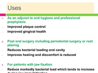 Uses
1. As an adjunct to oral hygiene and professional
prophylaxis
- Improved plaque control
- Improved gingival health
2. Post oral surgery including periodontal surgery or root
planing
- Reduces bacterial loading oral cavity
- Improves healing and discomfort is reduced
3. For patients with jaw fixation
- Reduce markedly bacterial load which tends to increase
 