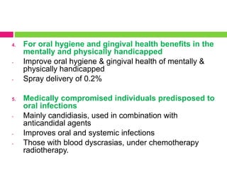 4. For oral hygiene and gingival health benefits in the
mentally and physically handicapped
- Improve oral hygiene & gingival health of mentally &
physically handicapped
- Spray delivery of 0.2%
5. Medically compromised individuals predisposed to
oral infections
- Mainly candidiasis, used in combination with
anticandidal agents
- Improves oral and systemic infections
- Those with blood dyscrasias, under chemotherapy
radiotherapy.
 