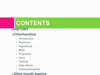 HISTORY
Chlorhexidine
 Introduction
 Structure
 Ingredients
 MOA
 Properties
 Uses
 Toxicity
 Side effects
 Contraindications
Other mouth washes
CONTENTS
 