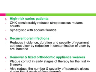 6. High-risk caries patients
- CHX considerably reduces streptococcus mutans
counts
- Synergistic with sodium fluoride
7. Recurrent oral infections
- Reduces incidence, duration and severity of recurrent
apthous ulcer by reduction in contamination of ulcer by
oral bacteria
8. Removal & fixed orthodontic appliance wearers
- Plaque control in early stages of therapy for the first 4-
8 weeks
- Also reduce the number & severity of traumatic ulcers
 