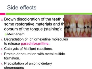 Side effects
 Brown discoloration of the teeth and
some restorative materials and the
dorsum of the tongue (staining):
 Mechanism:
1. Degradation of chlorhexidine molecules
to release parachloraniline.
2. Catalysis of Maillard reactions.
3. Protein denaturation with metal sulfide
formation.
4. Precipitation of anionic dietary
chromogens
 