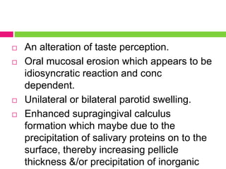  An alteration of taste perception.
 Oral mucosal erosion which appears to be
idiosyncratic reaction and conc
dependent.
 Unilateral or bilateral parotid swelling.
 Enhanced supragingival calculus
formation which maybe due to the
precipitation of salivary proteins on to the
surface, thereby increasing pellicle
thickness &/or precipitation of inorganic
 