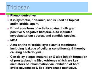 Triclosan
 Phenol derivative
 It is synthetic, non-ionic, and is used as topical
antimicrobial agent.
 Broad spectrum of activity against both gram
positive & negative bacteria. Also includes
mycobacterium spores, and candida species.
 MOA:
- Acts on the microbial cytoplasmic membrane,
including leakage of cellular constituents & thereby
causing bacteriolysis.
- Can delay plaque maturation & also inhibit formation
of prostaglandins &leukotrienes which are key
mediators of inflammation via inhibition of both
cyclo-oxygenase & lipo-oxygenase pathways.
 