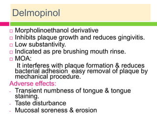 Delmopinol
 Morpholinoethanol derivative
 Inhibits plaque growth and reduces gingivitis.
 Low substantivity.
 Indicated as pre brushing mouth rinse.
 MOA:
It interferes with plaque formation & reduces
bacterial adhesion easy removal of plaque by
mechanical procedure.
Adverse effects:
- Transient numbness of tongue & tongue
staining.
- Taste disturbance
- Mucosal soreness & erosion
 