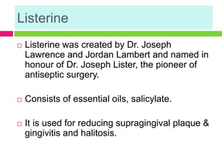 Listerine
 Listerine was created by Dr. Joseph
Lawrence and Jordan Lambert and named in
honour of Dr. Joseph Lister, the pioneer of
antiseptic surgery.
 Consists of essential oils, salicylate.
 It is used for reducing supragingival plaque &
gingivitis and halitosis.
 