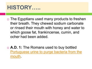 HISTORY…..
 The Egyptians used many products to freshen
their breath. They chewed sodium carbonate
or rinsed their mouth with honey and water to
which goose fat, frankincense, cumin, and
ocher had been added.
 A.D. 1: The Romans used to buy bottled
Portuguese urine to purge bacteria from the
mouth.
 