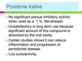 Povidone Iodine
 No significant plaque inhibitory activity
when used as a 1 %. Mouthwash.
 Unsatisfactory in long term use because
significant amount of this compound is
absorbed by the oral cavity.
 Certain studies shows it can reduce
inflammation and progression of
periodontal disease.
 Low substantivity.
 