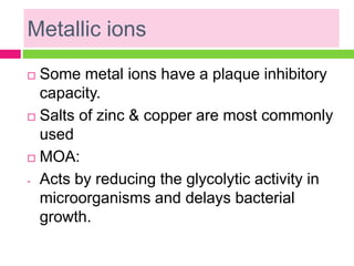 Metallic ions
 Some metal ions have a plaque inhibitory
capacity.
 Salts of zinc & copper are most commonly
used
 MOA:
- Acts by reducing the glycolytic activity in
microorganisms and delays bacterial
growth.
 