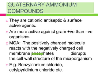 QUATERNARY AMMONIUM
COMPOUNDS
 They are cationic antiseptic & surface
active agents.
 Are more active against gram +ve than –ve
organisms.
 MOA: The positively charged molecule
reacts with the negatively charged cell
membrane phosphates disrupts
the cell wall structure of the microorganism
 E.g. Benzylconium chloride,
cetylpyridinium chloride etc.
 