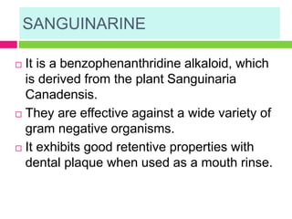 SANGUINARINE
 It is a benzophenanthridine alkaloid, which
is derived from the plant Sanguinaria
Canadensis.
 They are effective against a wide variety of
gram negative organisms.
 It exhibits good retentive properties with
dental plaque when used as a mouth rinse.
 