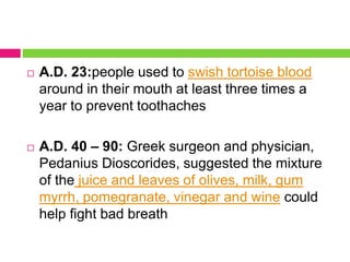  A.D. 23:people used to swish tortoise blood
around in their mouth at least three times a
year to prevent toothaches
 A.D. 40 – 90: Greek surgeon and physician,
Pedanius Dioscorides, suggested the mixture
of the juice and leaves of olives, milk, gum
myrrh, pomegranate, vinegar and wine could
help fight bad breath
 