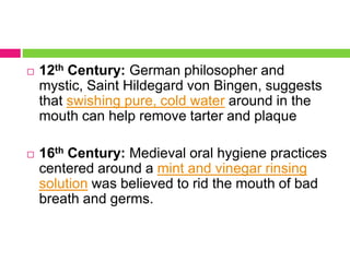  12th Century: German philosopher and
mystic, Saint Hildegard von Bingen, suggests
that swishing pure, cold water around in the
mouth can help remove tarter and plaque
 16th Century: Medieval oral hygiene practices
centered around a mint and vinegar rinsing
solution was believed to rid the mouth of bad
breath and germs.
 