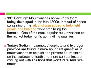  19th Century: Mouthwashes as we know them
today, developed in the late 1800s. Instead of rinses
containing urine, alcohol was added to help fight
germs and bacteria while stabilizing the
formula. One of the most popular mouthwashes on
the market today for its germ-killing qualities
 Today: Sodium hexametephosphate and hydrogen
peroxide are found in more abundant quantities in
mouthwashes to help lift and prevent future stains
on the surfaces of teeth and more companies are
coming out with solutions that won’t irate sensitive
mouths.
 